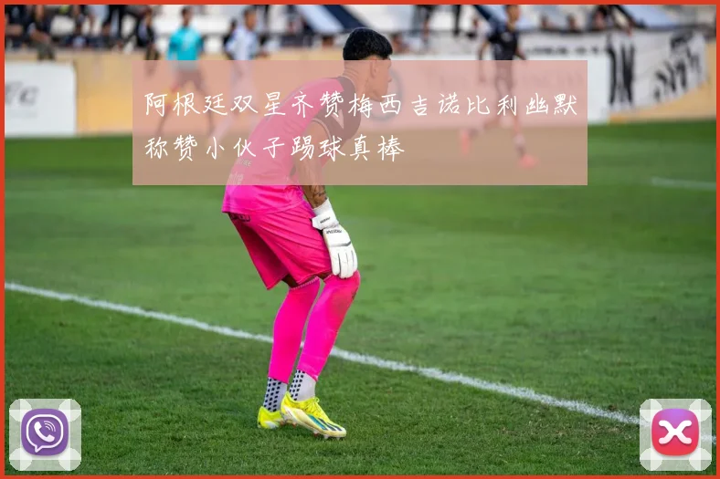 阿根廷双星齐赞梅西吉诺比利幽默称赞小伙子踢球真棒