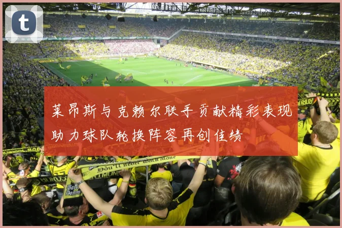 莱昂斯与克赖尔联手贡献精彩表现助力球队轮换阵容再创佳绩