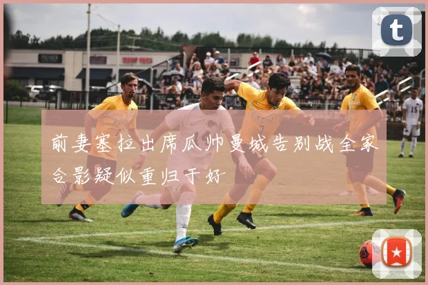 前妻塞拉出席瓜帅曼城告别战全家合影疑似重归于好