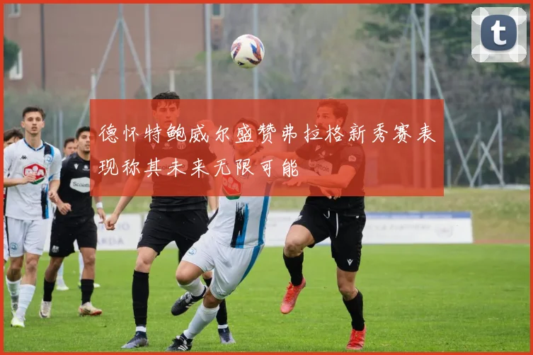 德怀特鲍威尔盛赞弗拉格新秀赛表现称其未来无限可能