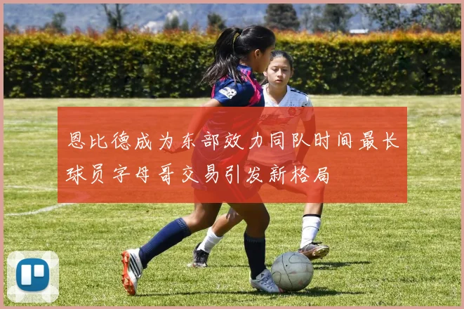 恩比德成为东部效力同队时间最长球员字母哥交易引发新格局