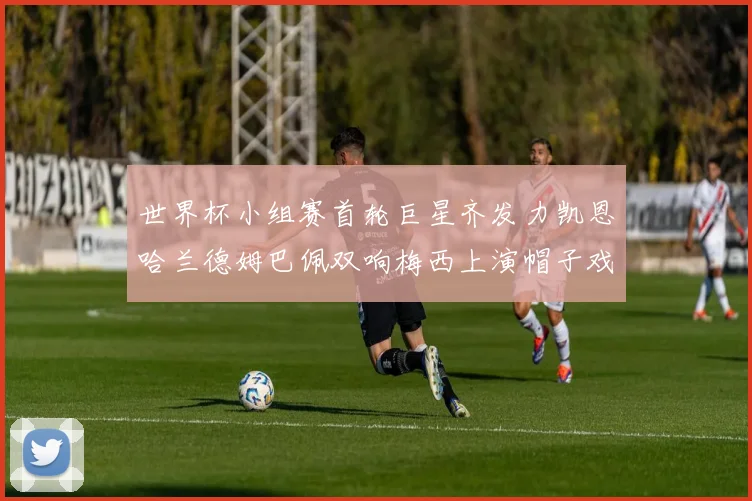 世界杯小组赛首轮巨星齐发力凯恩哈兰德姆巴佩双响梅西上演帽子戏法
