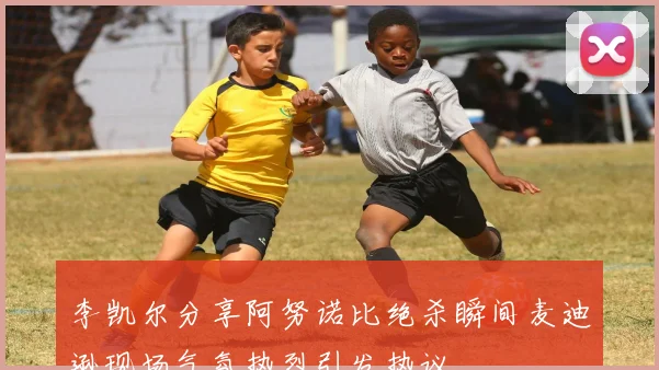 李凯尔分享阿努诺比绝杀瞬间麦迪逊现场气氛热烈引发热议