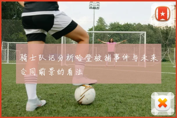 骑士队记分析哈登被捕事件与未来合同前景的看法