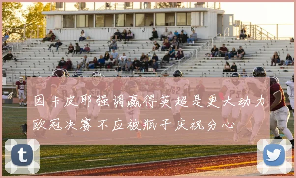 因卡皮耶强调赢得英超是更大动力欧冠决赛不应被瓶子庆祝分心