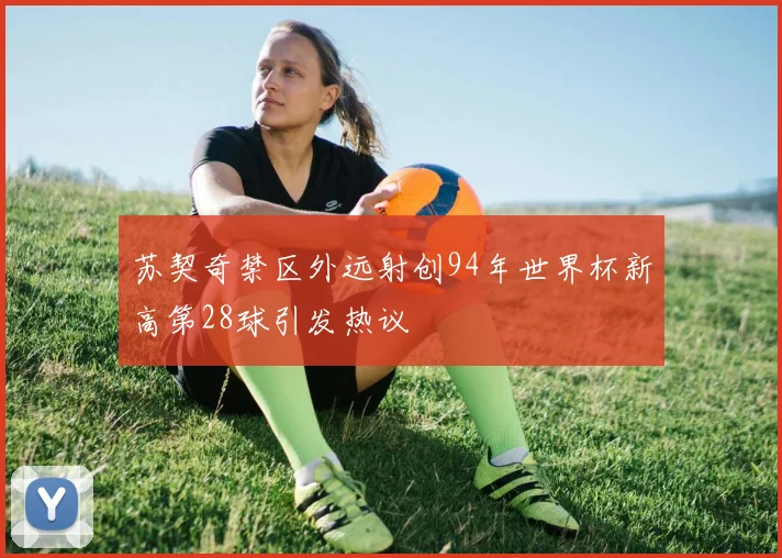 苏契奇禁区外远射创94年世界杯新高第28球引发热议