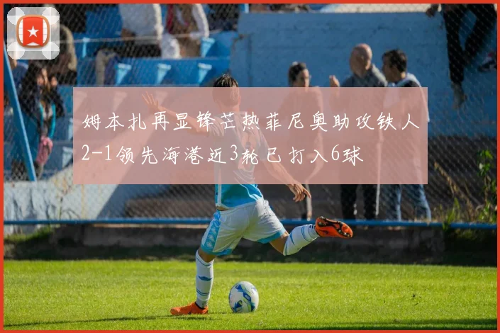 姆本扎再显锋芒热菲尼奥助攻铁人2-1领先海港近3轮已打入6球