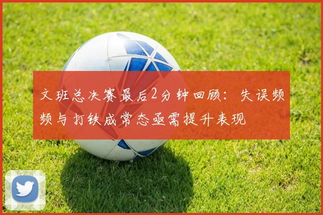 文班总决赛最后2分钟回顾：失误频频与打铁成常态亟需提升表现