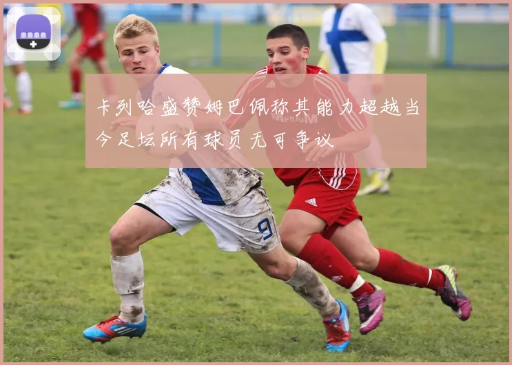 卡列哈盛赞姆巴佩称其能力超越当今足坛所有球员无可争议