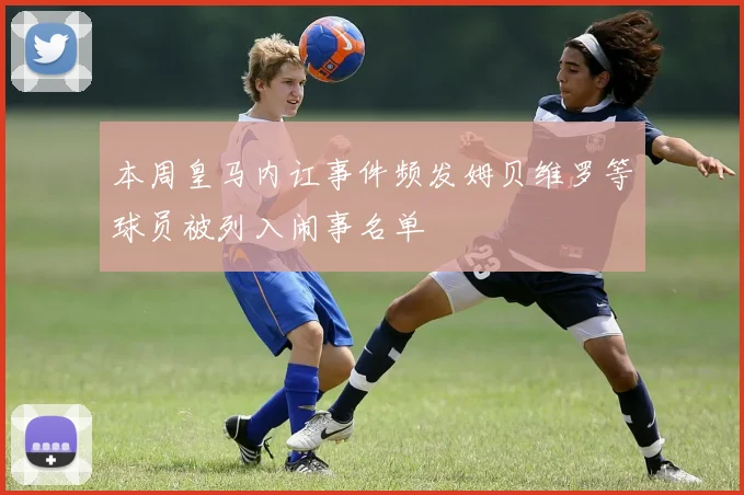 本周皇马内讧事件频发姆贝维罗等球员被列入闹事名单