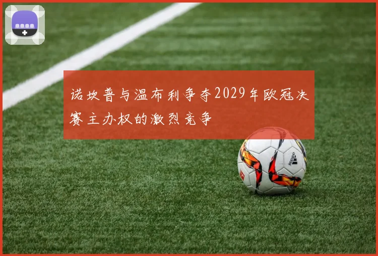 诺坎普与温布利争夺2029年欧冠决赛主办权的激烈竞争