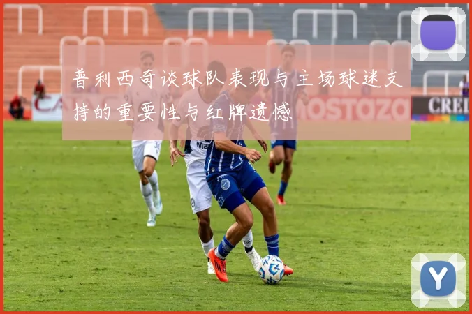 普利西奇谈球队表现与主场球迷支持的重要性与红牌遗憾