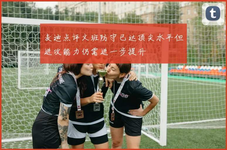 麦迪点评文班防守已达顶尖水平但进攻能力仍需进一步提升