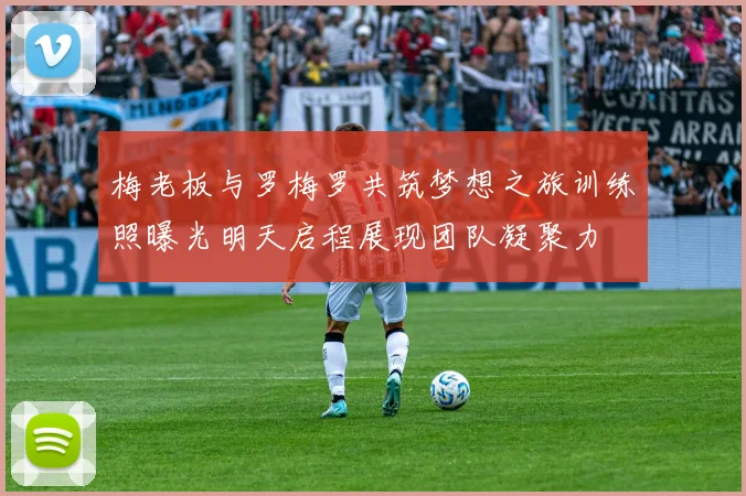 梅老板与罗梅罗共筑梦想之旅训练照曝光明天启程展现团队凝聚力