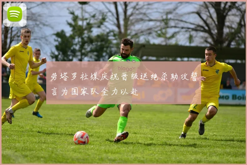 劳塔罗社媒庆祝晋级送绝杀助攻誓言为国家队全力以赴