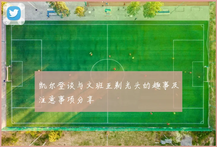 凯尔登谈与文班互剃光头的趣事及注意事项分享