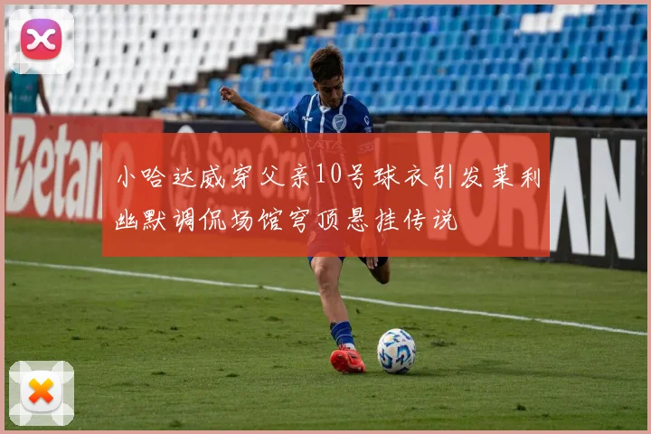 小哈达威穿父亲10号球衣引发莱利幽默调侃场馆穹顶悬挂传说