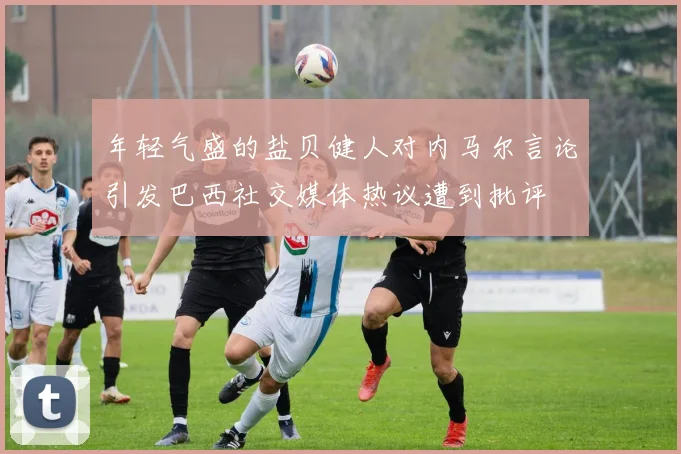 年轻气盛的盐贝健人对内马尔言论引发巴西社交媒体热议遭到批评